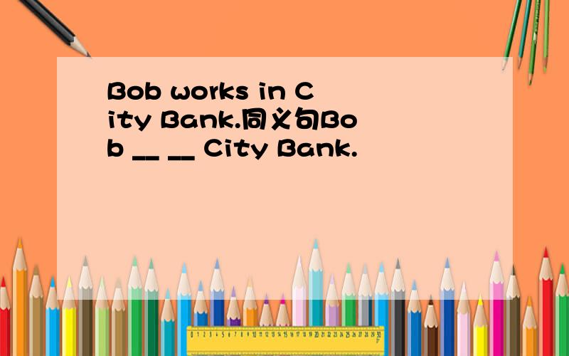 Bob works in City Bank.同义句Bob __ __ City Bank.