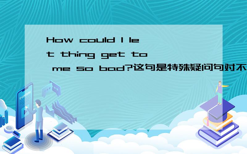 How could I let thing get to me so bad?这句是特殊疑问句对不?那么能给我分析一下句子成分么?这个句子貌似还是倒装的?有could就倒装么?还是怎么的,