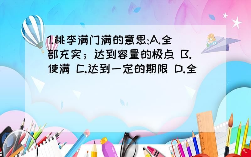 1.桃李满门满的意思:A.全部充实；达到容量的极点 B.使满 C.达到一定的期限 D.全