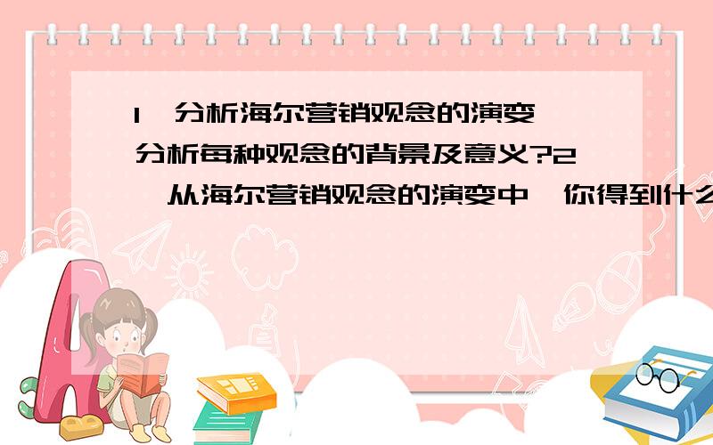 1、分析海尔营销观念的演变,分析每种观念的背景及意义?2、从海尔营销观念的演变中,你得到什么启示?