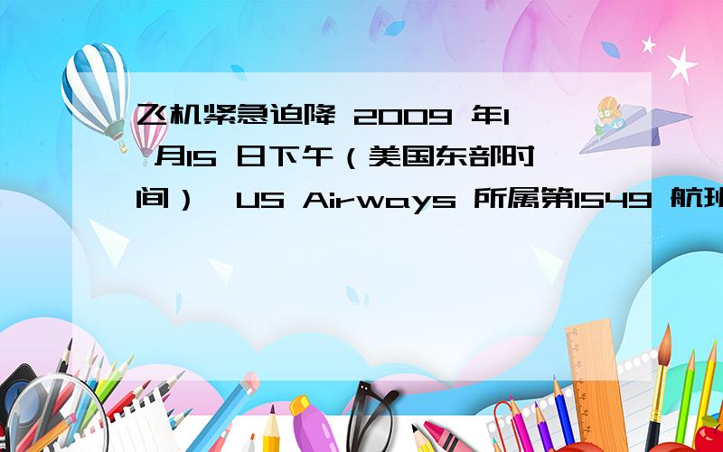 飞机紧急迫降 2009 年1 月15 日下午（美国东部时间）,US Airways 所属第1549 航班（空中客车A320 客机）在起飞后不久在纽约哈德逊河紧急迫降.经及时救助,机上155 人（其中包括两名机师和三名乘