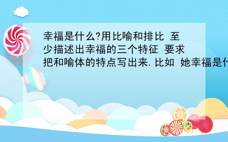 幸福是什么?用比喻和排比 至少描述出幸福的三个特征 要求把和喻体的特点写出来.比如 她幸福是什么?用比喻和排比 至少描述出幸福的三个特征 要求把和喻体的特点写出来.比如 她的眉毛像