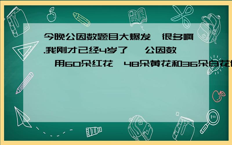 今晚公因数题目大爆发,很多啊.我刚才已经4岁了 【公因数】用60朵红花、48朵黄花和36朵白花做花束,如果每个花束离得红花朵数都相等,且每个花束里的黄花朵数、白花朵数也都分别相等.每个