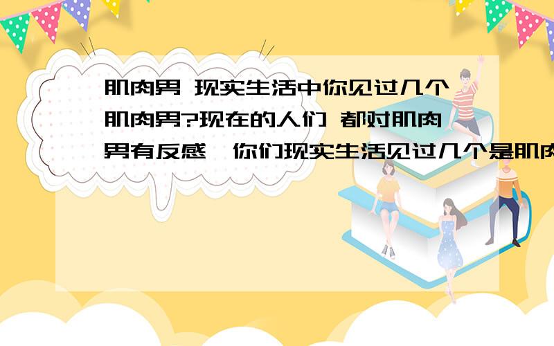 肌肉男 现实生活中你见过几个肌肉男?现在的人们 都对肌肉男有反感,你们现实生活见过几个是肌肉男的?他们付出的汗水 和坚持是 常人无法想象的.难道大着肚子 跟个猪头,是的你们就喜欢.