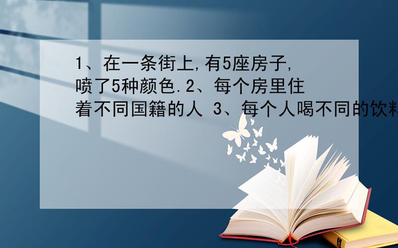 1、在一条街上,有5座房子,喷了5种颜色.2、每个房里住着不同国籍的人 3、每个人喝不同的饮料,抽不同品1、在一条街上，有5座房子，喷了5种颜色。2、每个房里住着不同国籍的人 3、每个人喝