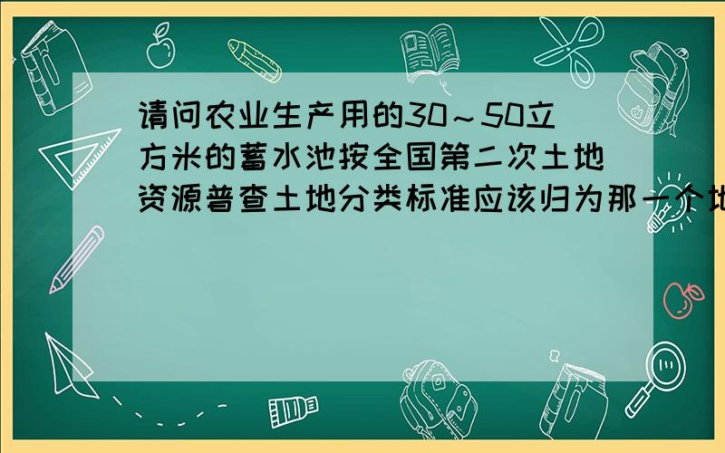 请问农业生产用的30～50立方米的蓄水池按全国第二次土地资源普查土地分类标准应该归为那一个地类?是归为坑塘水面?还是设施农用地?还是什么?