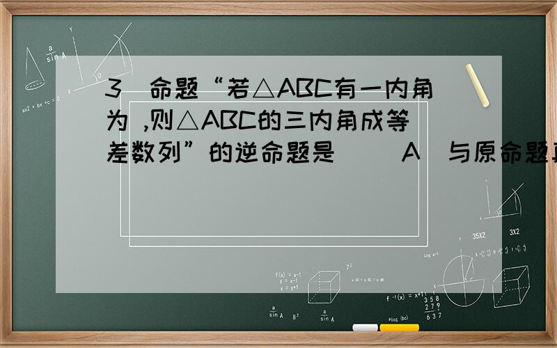 3．命题“若△ABC有一内角为 ,则△ABC的三内角成等差数列”的逆命题是（ ）A．与原命题真值相异 B．与原命题的否命题真值相异C．与原命题的逆否命题的真值不同 D．与原命题真值相同3．