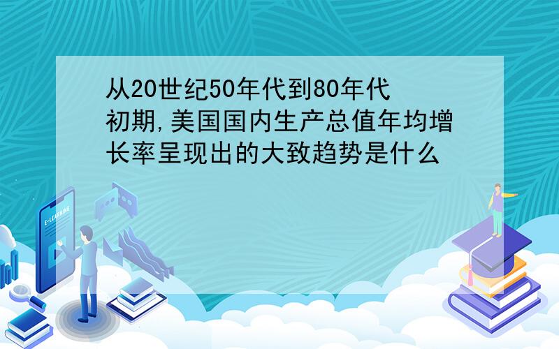 从20世纪50年代到80年代初期,美国国内生产总值年均增长率呈现出的大致趋势是什么