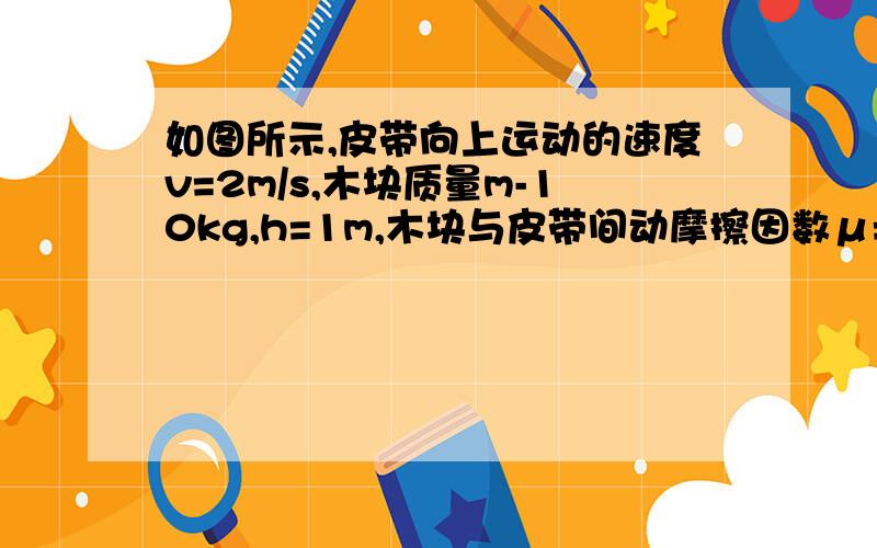 如图所示,皮带向上运动的速度v=2m/s,木块质量m-10kg,h=1m,木块与皮带间动摩擦因数μ=根号3除以2,皮带倾斜角θ=30°,g去10m每二次方秒.求：（1）小木块从A端由静止运动到B端,皮带对其做功是多少（