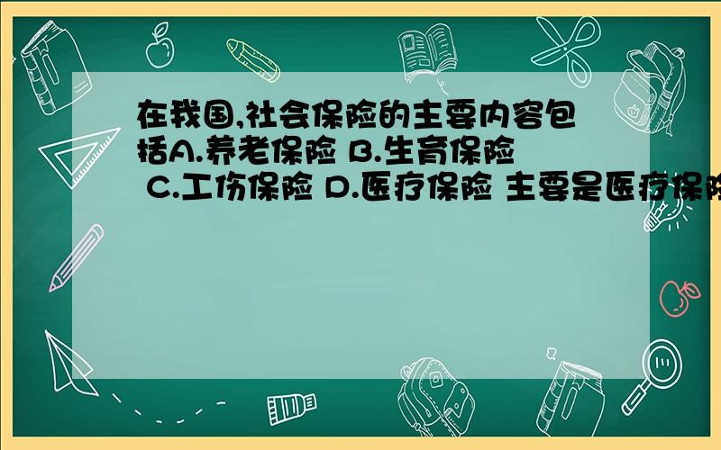 在我国,社会保险的主要内容包括A.养老保险 B.生育保险 C.工伤保险 D.医疗保险 主要是医疗保险.属不属于?不是医疗社会保险吗?选不选这个医疗保险