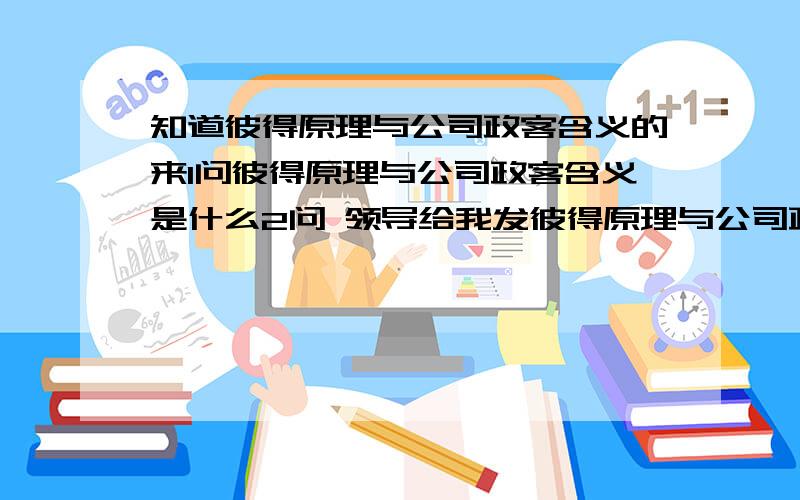 知道彼得原理与公司政客含义的来1问彼得原理与公司政客含义是什么2问 领导给我发彼得原理与公司政客是什么意思?他说好好看看对我有帮助 请分析下.感谢用心帮我的人