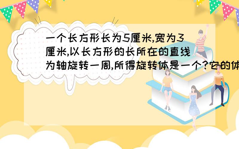 一个长方形长为5厘米,宽为3厘米,以长方形的长所在的直线为轴旋转一周,所得旋转体是一个?它的体积是?