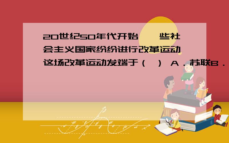 20世纪50年代开始,一些社会主义国家纷纷进行改革运动,这场改革运动发端于（ ） A．苏联B．南斯拉夫C．匈20世纪50年代开始,一些社会主义国家纷纷进行改革运动,这场改革运动发端于（ ）A．