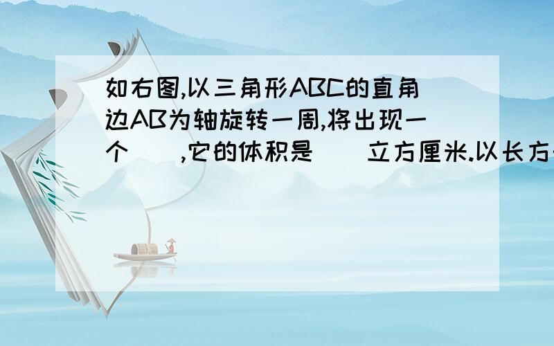 如右图,以三角形ABC的直角边AB为轴旋转一周,将出现一个（）,它的体积是（）立方厘米.以长方形ABCD的边AB为轴旋转一周.将出现一个（）,它的体积是（）立方厘米.（提示：三角形AB=4CM,BC=3CM.