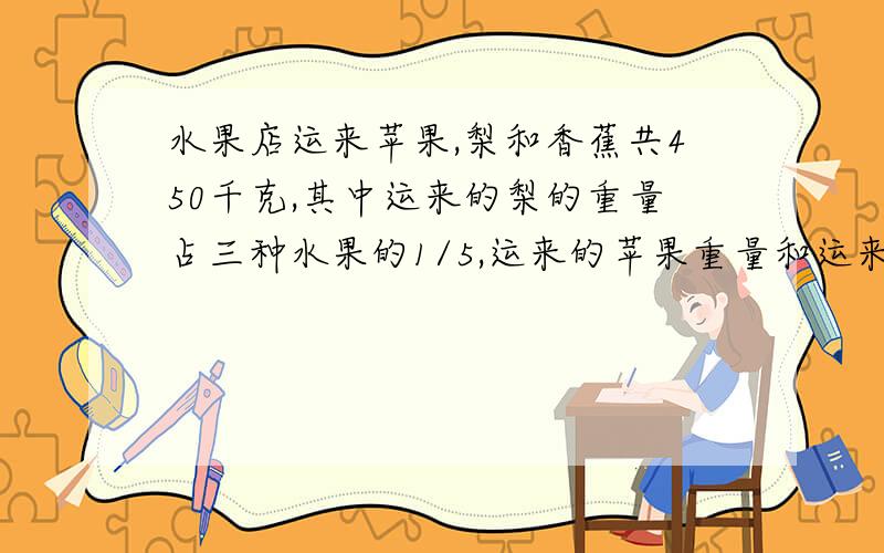 水果店运来苹果,梨和香蕉共450千克,其中运来的梨的重量占三种水果的1/5,运来的苹果重量和运来的其他两水果重量之和的比是1：2.运来苹果和梨一共多少千克