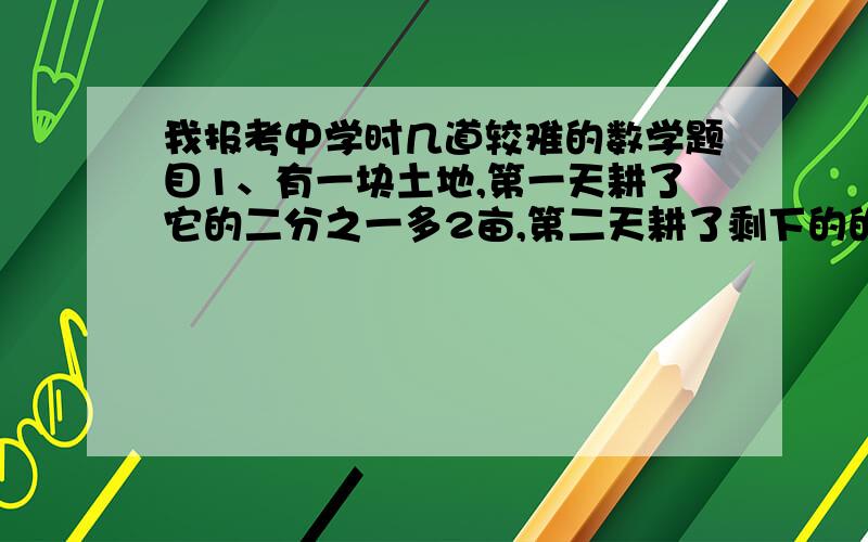 我报考中学时几道较难的数学题目1、有一块土地,第一天耕了它的二分之一多2亩,第二天耕了剩下的的三分之一少亩,此时还剩下38亩,求这块土地的面积.2、设64为n个自然数的和,把64用式子表达