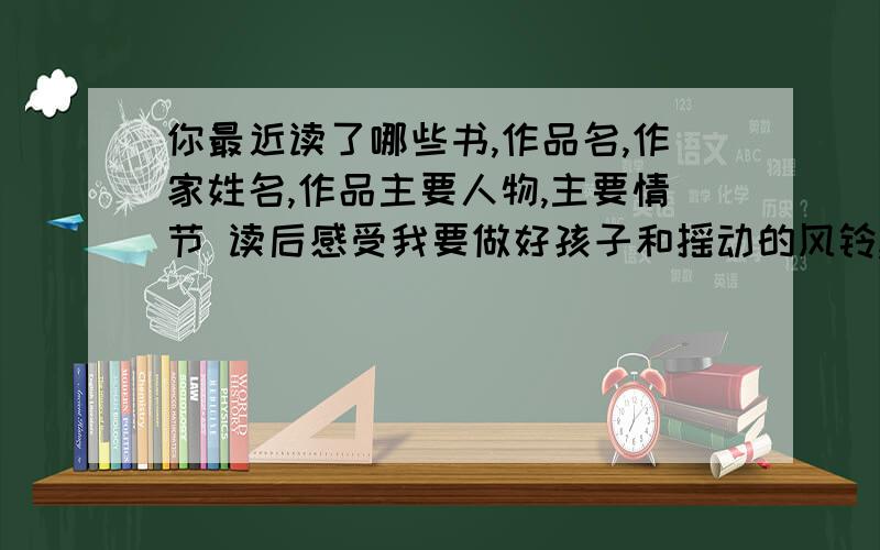 你最近读了哪些书,作品名,作家姓名,作品主要人物,主要情节 读后感受我要做好孩子和摇动的风铃,主要情节和读后感受分别20字到30字啊(　＾∀＾)