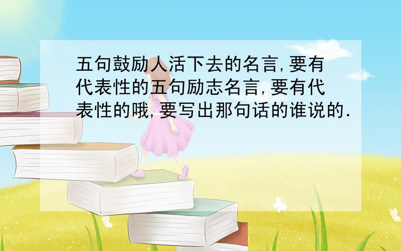 五句鼓励人活下去的名言,要有代表性的五句励志名言,要有代表性的哦,要写出那句话的谁说的．