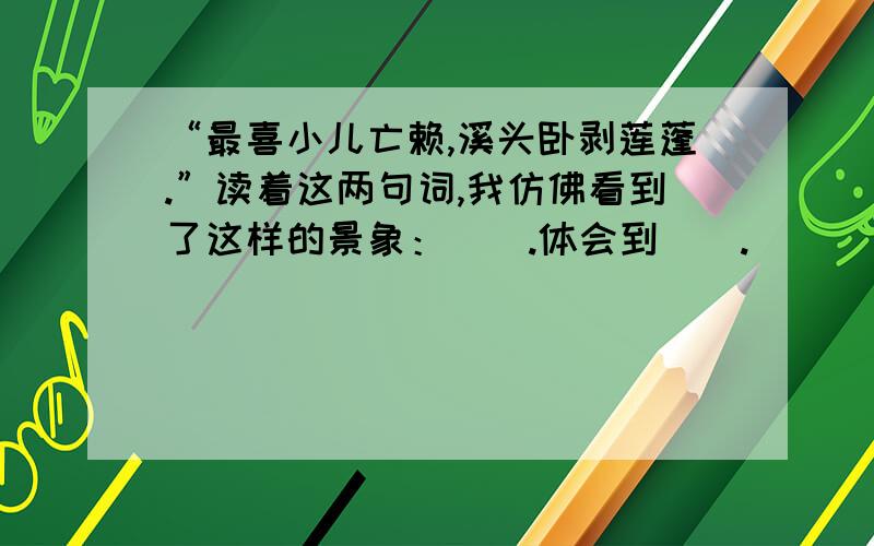 “最喜小儿亡赖,溪头卧剥莲蓬.”读着这两句词,我仿佛看到了这样的景象：（）.体会到（）.