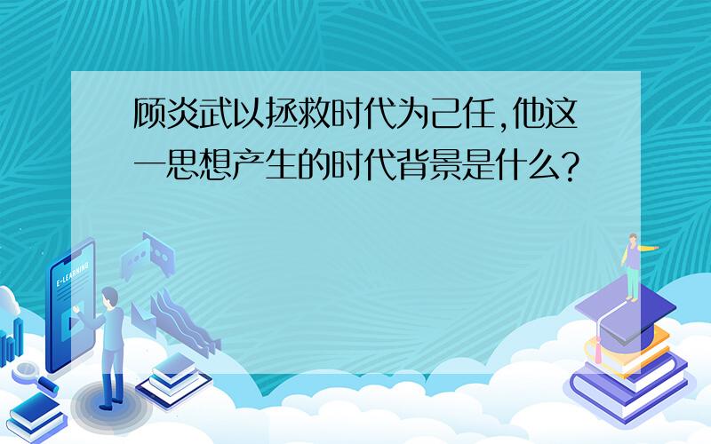 顾炎武以拯救时代为己任,他这一思想产生的时代背景是什么?