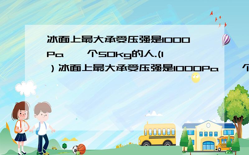 冰面上最大承受压强是1000Pa,一个50kg的人.(1）冰面上最大承受压强是1000Pa,一个50kg的人.（1）若要想安全站立在冰面上,必须要穿一双底面积为多大的“鞋”?(鞋的质量不计) （2）若利用一块质