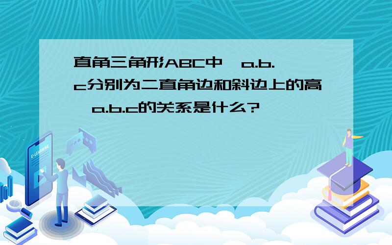 直角三角形ABC中,a.b.c分别为二直角边和斜边上的高,a.b.c的关系是什么?