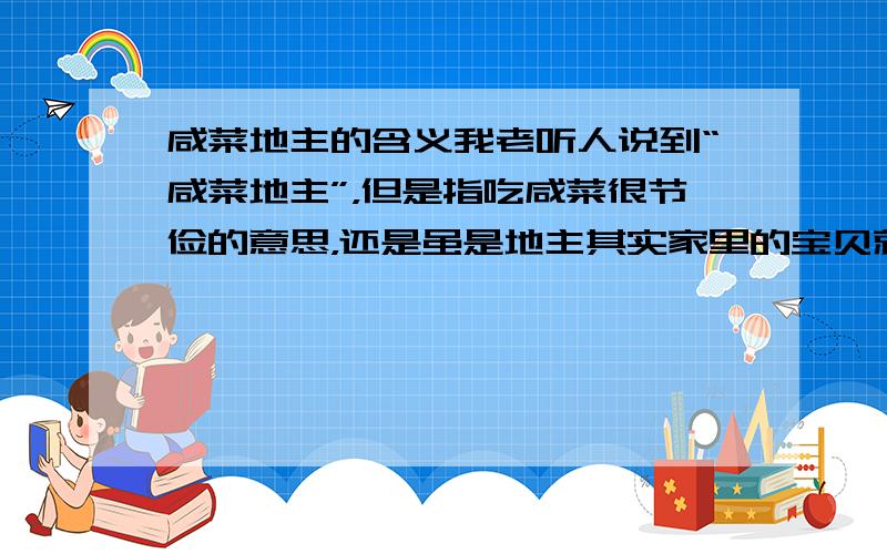 咸菜地主的含义我老听人说到“咸菜地主”，但是指吃咸菜很节俭的意思，还是虽是地主其实家里的宝贝就是咸菜不值钱，即虽有名声但其实没钱的意思？