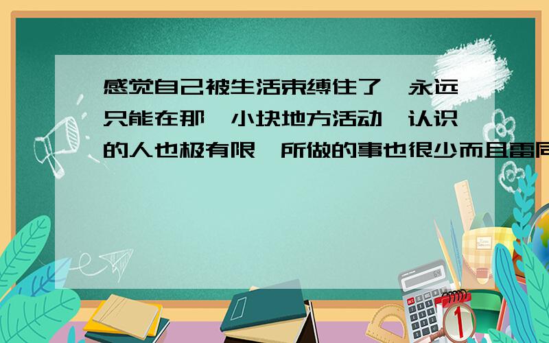 感觉自己被生活束缚住了,永远只能在那一小块地方活动,认识的人也极有限,所做的事也很少而且雷同.我该怎么解脱出来呢?