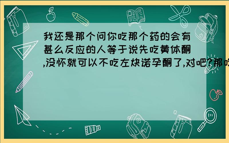 我还是那个问你吃那个药的会有甚么反应的人等于说先吃黄体酮,没怀就可以不吃左炔诺孕酮了,对吧?那吃了黄体酮要多久才会有结果?吃了黄体酮怎样才会知道是否怀孕了?