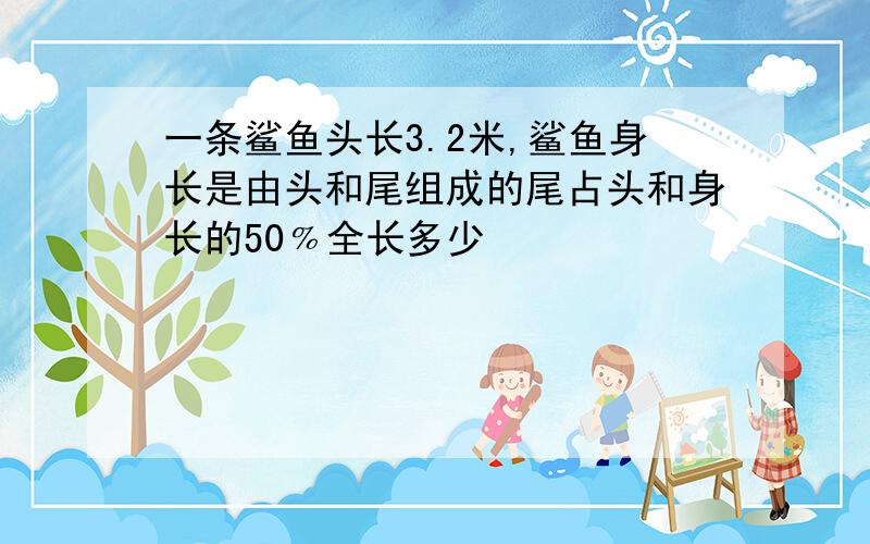 一条鲨鱼头长3.2米,鲨鱼身长是由头和尾组成的尾占头和身长的50﹪全长多少