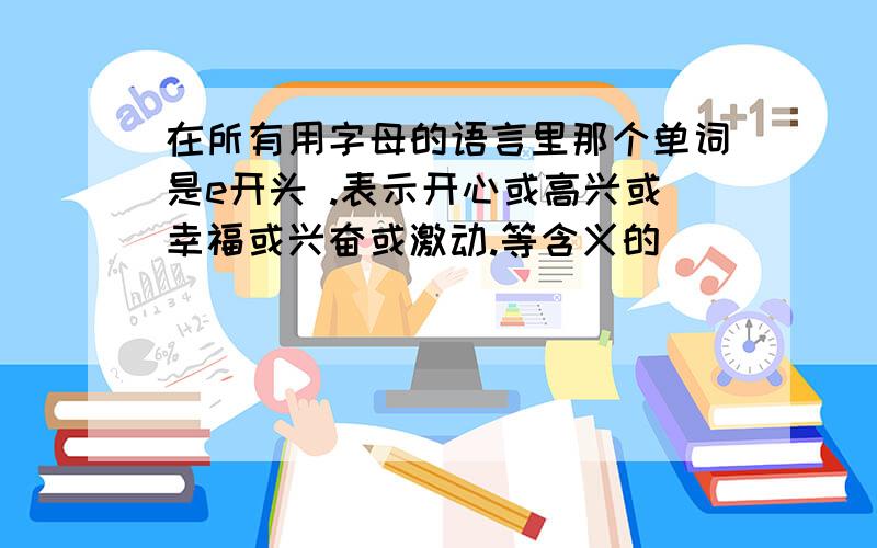 在所有用字母的语言里那个单词是e开头 .表示开心或高兴或幸福或兴奋或激动.等含义的