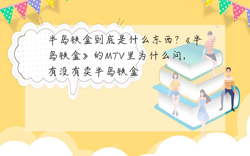 半岛铁盒到底是什么东西?《半岛铁盒》的MTV里为什么问,有没有卖半岛铁盒