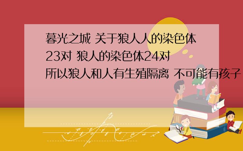 暮光之城 关于狼人人的染色体23对 狼人的染色体24对 所以狼人和人有生殖隔离 不可能有孩子 那 第一个狼人 阿尔法 怎么和他的烙印妻子 有孩子 还是狼人