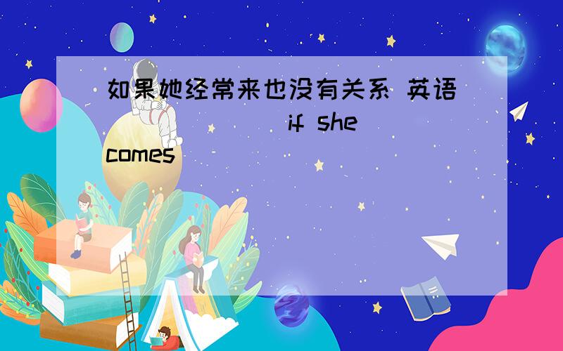 如果她经常来也没有关系 英语_______if she comes______