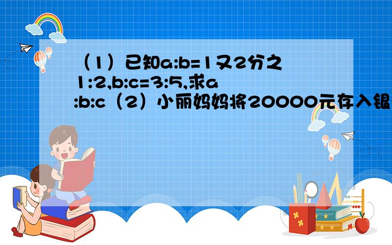 （1）已知a:b=1又2分之1:2,b:c=3:5,求a:b:c（2）小丽妈妈将20000元存入银行一年,存款的年利率为3.5%,求到期可获得的本息和.（不扣利息税）