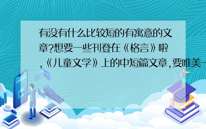 有没有什么比较短的有寓意的文章?想要一些刊登在《格言》啦,《儿童文学》上的中短篇文章,要唯美一点的~内容什么都可以,最好是言情或者校园,家庭也可以,拜托发上文章名字或者地址,