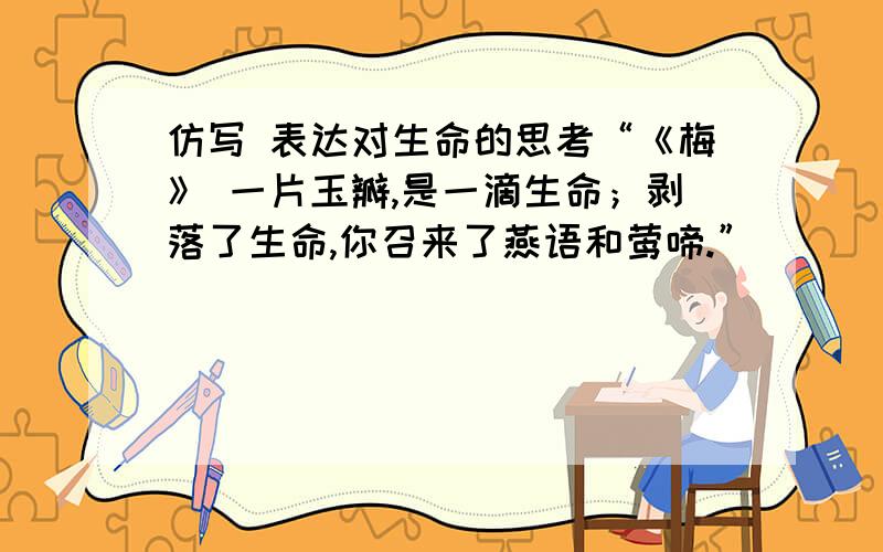 仿写 表达对生命的思考“《梅》 一片玉瓣,是一滴生命；剥落了生命,你召来了燕语和莺啼.”