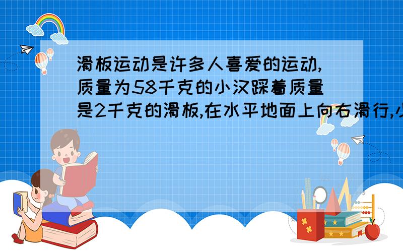 滑板运动是许多人喜爱的运动,质量为58千克的小汉踩着质量是2千克的滑板,在水平地面上向右滑行,小汉运动时受到的主力是小汉及滑板重力的0.02倍.求小汉运动受到的阻力大小与方向.（g取10