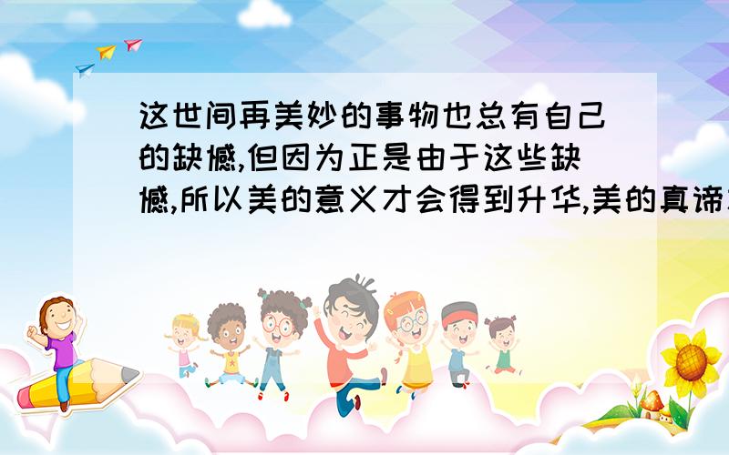 这世间再美妙的事物也总有自己的缺憾,但因为正是由于这些缺憾,所以美的意义才会得到升华,美的真谛才会受这句有一处语病,请将修改后的句子写在下面的横线上.———————————