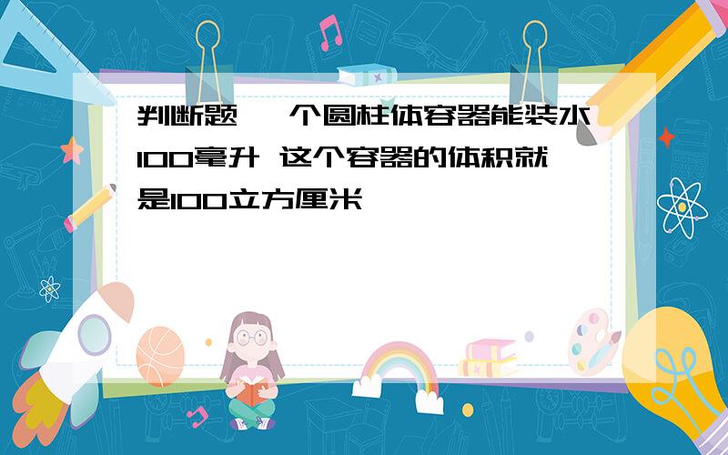 判断题 一个圆柱体容器能装水100毫升 这个容器的体积就是100立方厘米