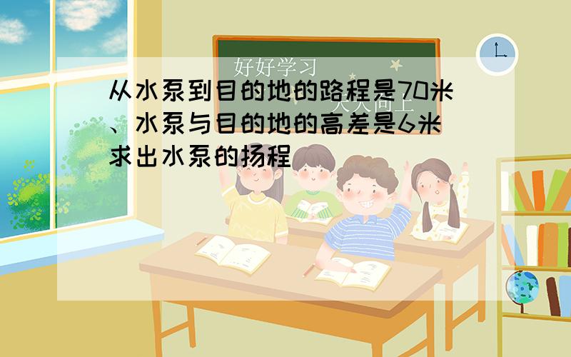 从水泵到目的地的路程是70米、水泵与目的地的高差是6米 求出水泵的扬程