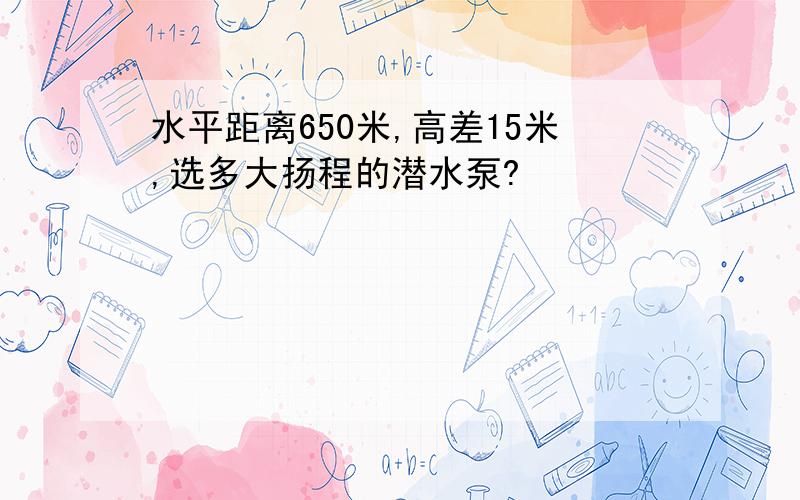 水平距离650米,高差15米,选多大扬程的潜水泵?