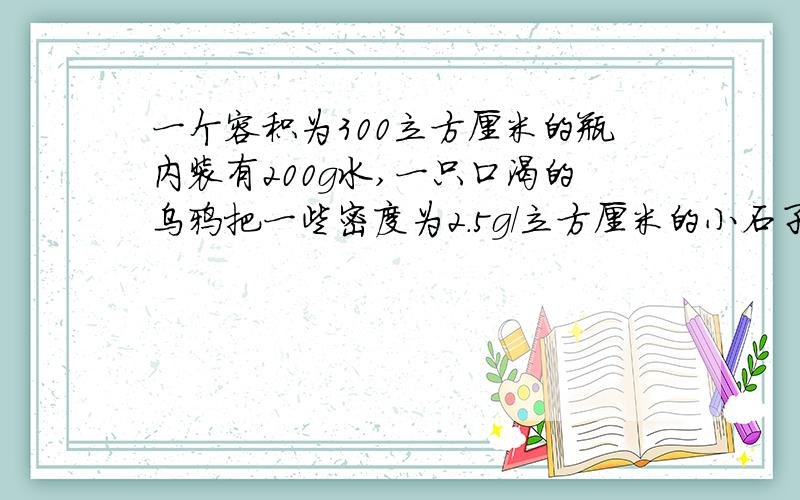 一个容积为300立方厘米的瓶内装有200g水,一只口渴的乌鸦把一些密度为2.5g/立方厘米的小石子投入瓶中
