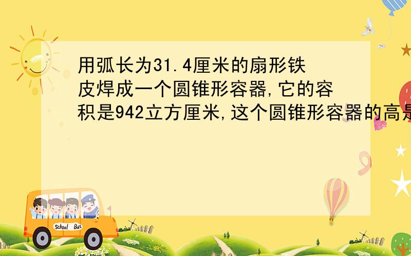 用弧长为31.4厘米的扇形铁皮焊成一个圆锥形容器,它的容积是942立方厘米,这个圆锥形容器的高是多少厘米?