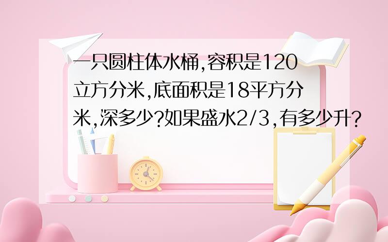 一只圆柱体水桶,容积是120立方分米,底面积是18平方分米,深多少?如果盛水2/3,有多少升?