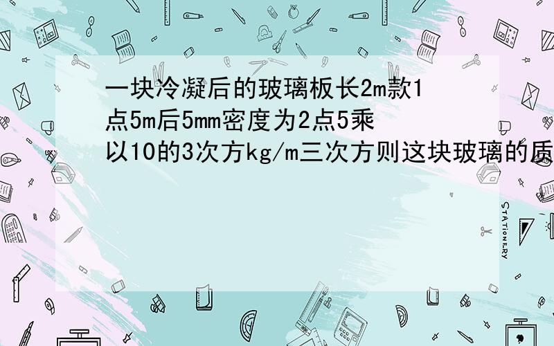 一块冷凝后的玻璃板长2m款1点5m后5mm密度为2点5乘以10的3次方kg/m三次方则这块玻璃的质量是多少