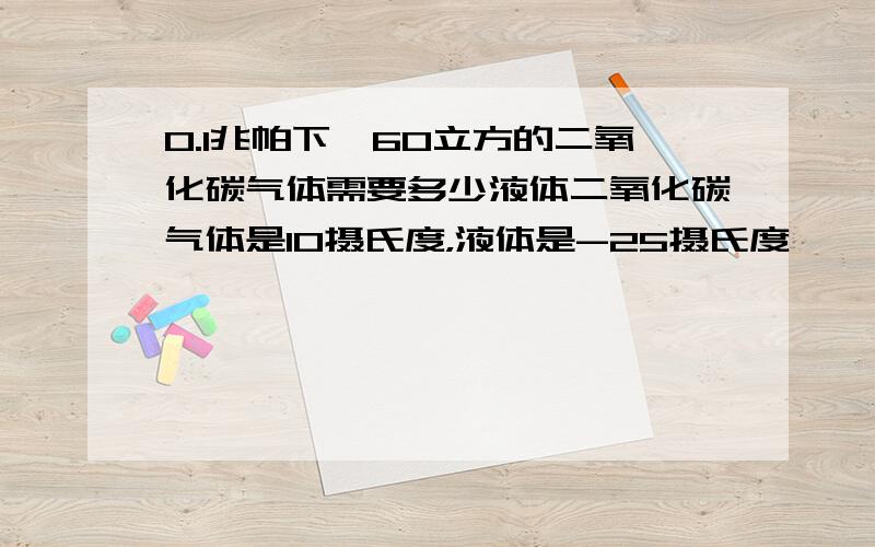 0.1兆帕下,60立方的二氧化碳气体需要多少液体二氧化碳气体是10摄氏度，液体是-25摄氏度