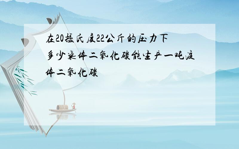 在20摄氏度22公斤的压力下多少气体二氧化碳能生产一吨液体二氧化碳