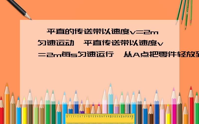 一平直的传送带以速度v=2m匀速运动一平直传送带以速度v＝2m每s匀速运行,从A点把零件轻放到传送带上,经过时间t＝6s传到B点 AB相距L＝10m,求1工件在传送带上做匀加速运动的时间2工件做匀加速