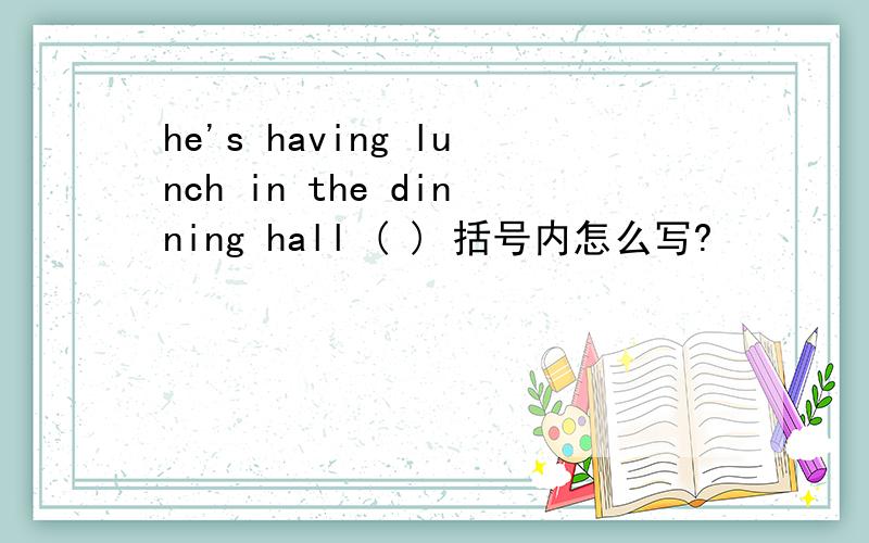 he's having lunch in the dinning hall ( ) 括号内怎么写?